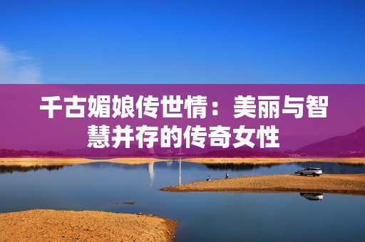 千古媚娘传世情：美丽与智慧并存的传奇女性