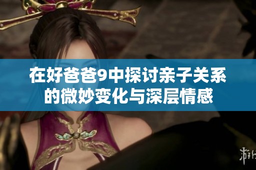 在好爸爸9中探讨亲子关系的微妙变化与深层情感