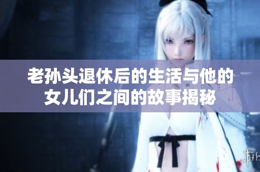 老孙头退休后的生活与他的女儿们之间的故事揭秘