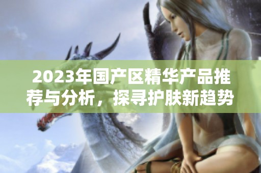 2023年国产区精华产品推荐与分析，探寻护肤新趋势