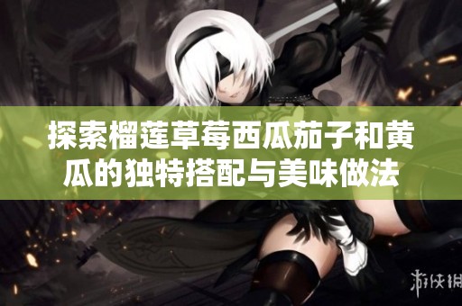 探索榴莲草莓西瓜茄子和黄瓜的独特搭配与美味做法