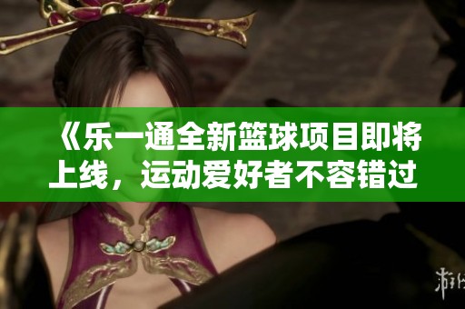 《乐一通全新篮球项目即将上线，运动爱好者不容错过》