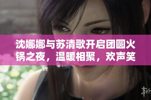 沈娜娜与苏清歌开启团圆火锅之夜，温暖相聚，欢声笑语不断