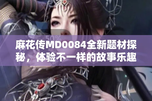 麻花传MD0084全新题材探秘，体验不一样的故事乐趣