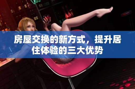 房屋交换的新方式，提升居住体验的三大优势