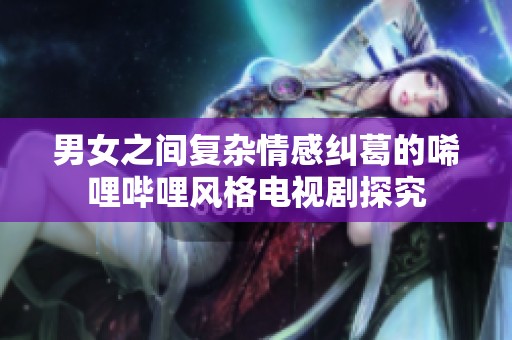 男女之间复杂情感纠葛的唏哩哔哩风格电视剧探究