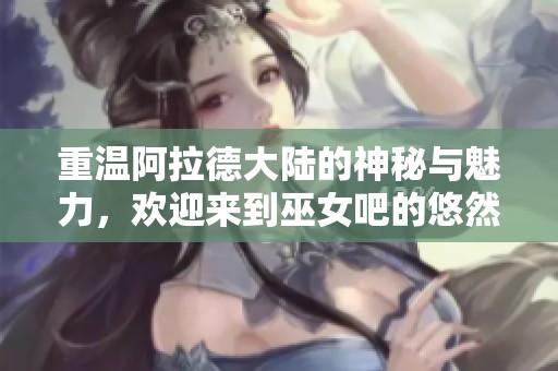 重温阿拉德大陆的神秘与魅力，欢迎来到巫女吧的悠然天地