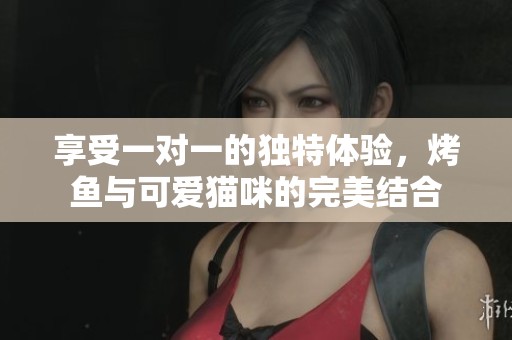 享受一对一的独特体验，烤鱼与可爱猫咪的完美结合