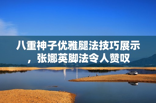 八重神子优雅腿法技巧展示，张娜英脚法令人赞叹