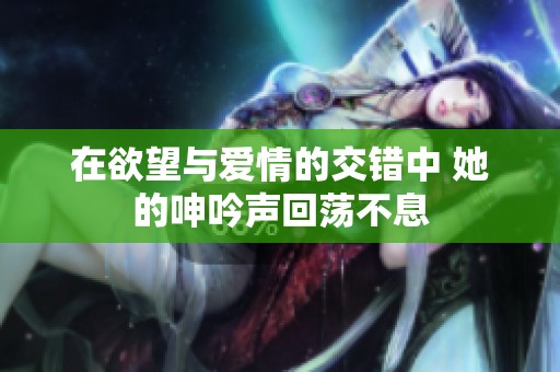 在欲望与爱情的交错中 她的呻吟声回荡不息
