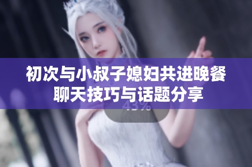 初次与小叔子媳妇共进晚餐 聊天技巧与话题分享