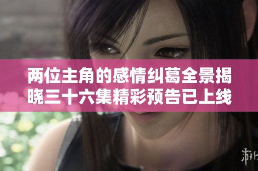两位主角的感情纠葛全景揭晓三十六集精彩预告已上线