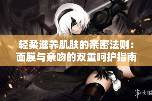 轻柔滋养肌肤的亲密法则：面膜与亲吻的双重呵护指南
