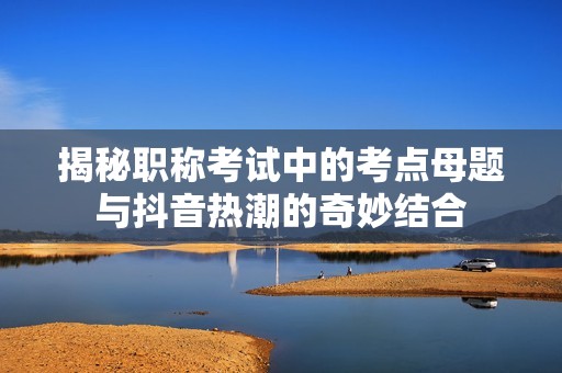 揭秘职称考试中的考点母题与抖音热潮的奇妙结合