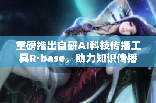 重磅推出自研AI科技传播工具R·base，助力知识传播新方式