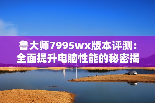 鲁大师7995wx版本评测：全面提升电脑性能的秘密揭晓