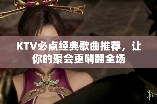 KTV必点经典歌曲推荐，让你的聚会更嗨翻全场