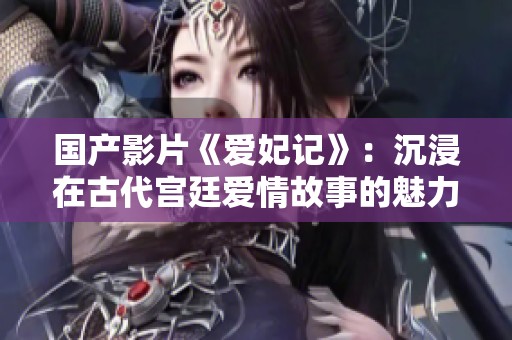 国产影片《爱妃记》：沉浸在古代宫廷爱情故事的魅力之中