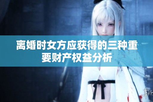 离婚时女方应获得的三种重要财产权益分析