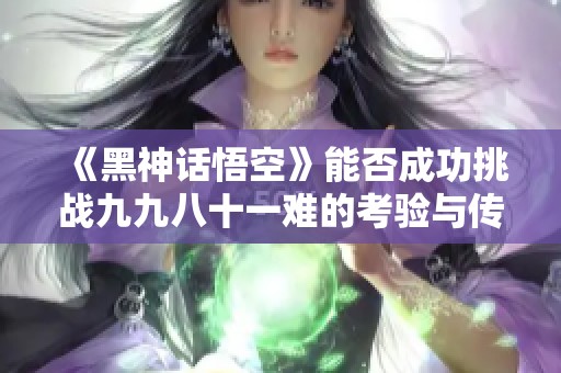 《黑神话悟空》能否成功挑战九九八十一难的考验与传承