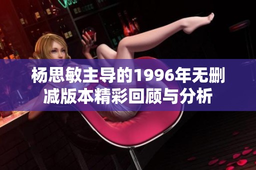 杨思敏主导的1996年无删减版本精彩回顾与分析