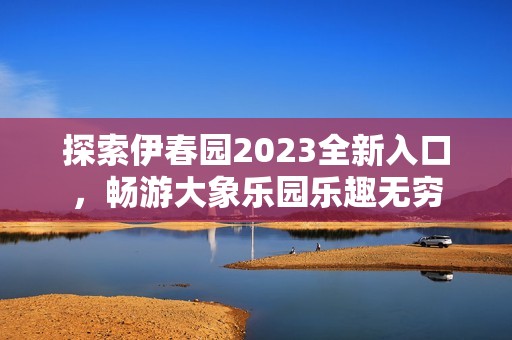 探索伊春园2023全新入口，畅游大象乐园乐趣无穷