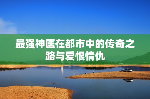 最强神医在都市中的传奇之路与爱恨情仇