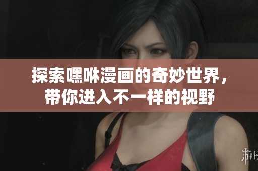 探索嘿咻漫画的奇妙世界，带你进入不一样的视野
