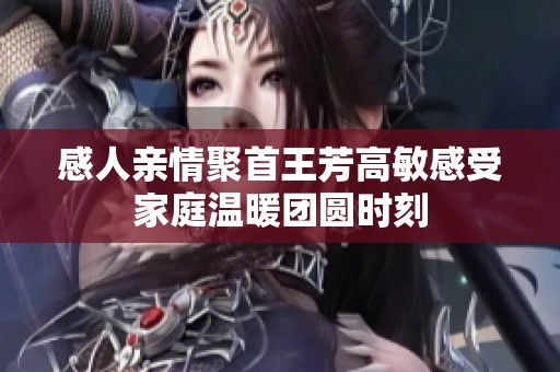 感人亲情聚首王芳高敏感受家庭温暖团圆时刻