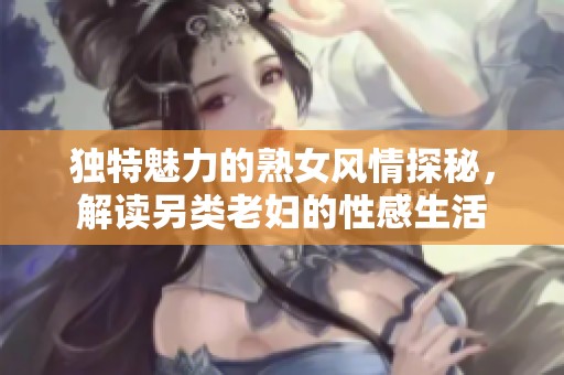 独特魅力的熟女风情探秘，解读另类老妇的性感生活