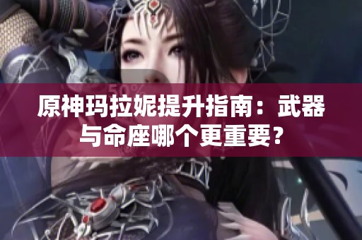 原神玛拉妮提升指南：武器与命座哪个更重要？