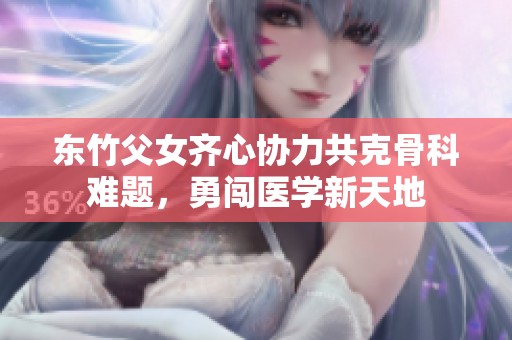 东竹父女齐心协力共克骨科难题，勇闯医学新天地