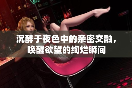 沉醉于夜色中的亲密交融，唤醒欲望的绚烂瞬间