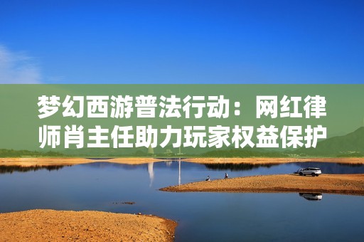 梦幻西游普法行动：网红律师肖主任助力玩家权益保护