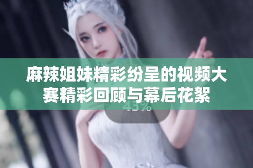 麻辣姐妹精彩纷呈的视频大赛精彩回顾与幕后花絮