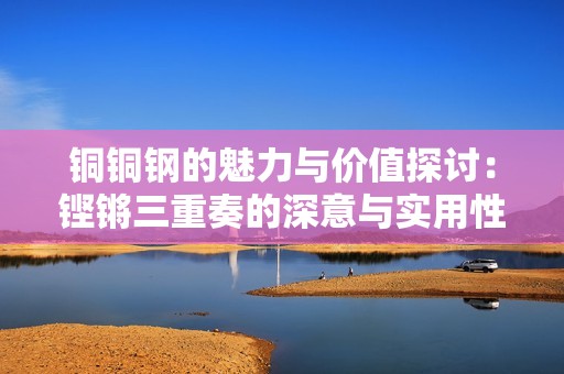 铜铜钢的魅力与价值探讨：铿锵三重奏的深意与实用性