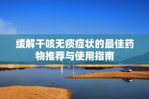 缓解干咳无痰症状的最佳药物推荐与使用指南