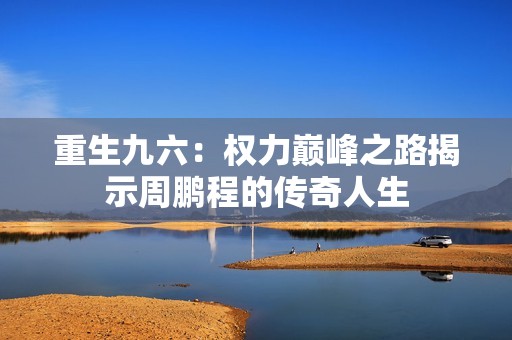 重生九六：权力巅峰之路揭示周鹏程的传奇人生