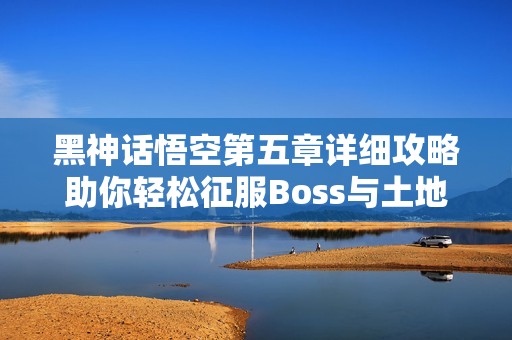 黑神话悟空第五章详细攻略助你轻松征服Boss与土地庙挑战