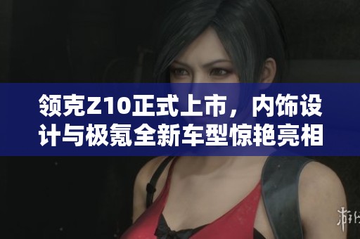领克Z10正式上市，内饰设计与极氪全新车型惊艳亮相
