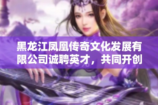 黑龙江凤凰传奇文化发展有限公司诚聘英才，共同开创美好未来