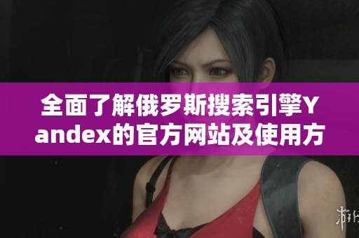 全面了解俄罗斯搜索引擎Yandex的官方网站及使用方法