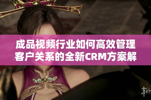 成品视频行业如何高效管理客户关系的全新CRM方案解读