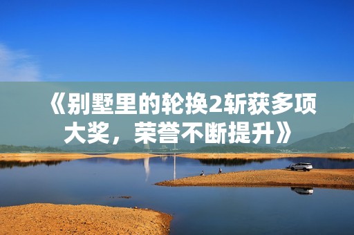 《别墅里的轮换2斩获多项大奖，荣誉不断提升》