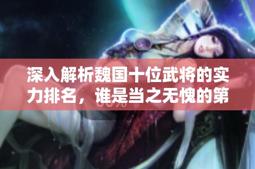 深入解析魏国十位武将的实力排名，谁是当之无愧的第一？