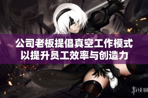 公司老板提倡真空工作模式以提升员工效率与创造力