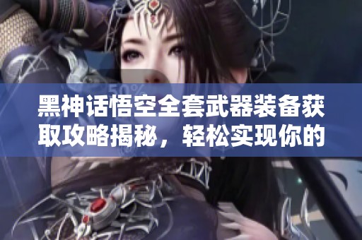 黑神话悟空全套武器装备获取攻略揭秘，轻松实现你的梦想