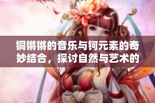 铜锵锵的音乐与钶元素的奇妙结合，探讨自然与艺术的交融