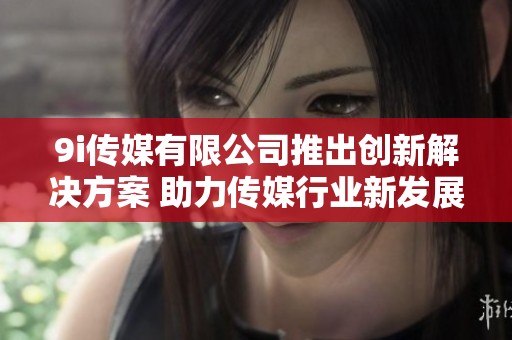 9i传媒有限公司推出创新解决方案 助力传媒行业新发展
