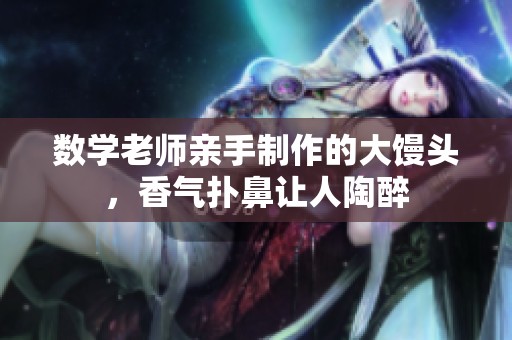 数学老师亲手制作的大馒头，香气扑鼻让人陶醉
